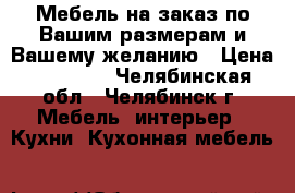 Мебель на заказ по Вашим размерам и Вашему желанию › Цена ­ 12 000 - Челябинская обл., Челябинск г. Мебель, интерьер » Кухни. Кухонная мебель   